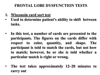 FRONTAL LOBE DYSFUNCTION TESTS
1. Wisconsin card sort test
• Used to determine patient’s ability to shift between
tasks.
• In this test, a number of cards are presented to the
participants. The figures on the cards differ with
respect to color, quantity, and shape. The
participant is told to match the cards, but not how
to match; however, he or she is told whether a
particular match is right or wrong.
• The test takes approximately 12–20 minutes to
carry out
 