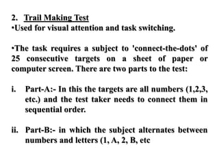 2. Trail Making Test
•Used for visual attention and task switching.
•The task requires a subject to 'connect-the-dots' of
25 consecutive targets on a sheet of paper or
computer screen. There are two parts to the test:
i. Part-A:- In this the targets are all numbers (1,2,3,
etc.) and the test taker needs to connect them in
sequential order.
ii. Part-B:- in which the subject alternates between
numbers and letters (1, A, 2, B, etc
 