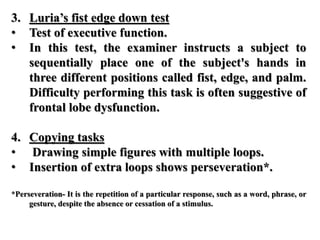 3. Luria’s fist edge down test
• Test of executive function.
• In this test, the examiner instructs a subject to
sequentially place one of the subject's hands in
three different positions called fist, edge, and palm.
Difficulty performing this task is often suggestive of
frontal lobe dysfunction.
4. Copying tasks
• Drawing simple figures with multiple loops.
• Insertion of extra loops shows perseveration*.
*Perseveration- It is the repetition of a particular response, such as a word, phrase, or
gesture, despite the absence or cessation of a stimulus.
 