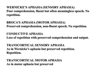 WERNICKE’S APHASIA (SENSORY APHASIA)
Poor comprehension, fluent but often meaningless speech. No
repetition.
BROCA’S APHASIA (MOTOR APHASIA)
Preserved comprehension, non-fluent speech. No repetition.
CONDUCTIVE APHASIA
Loss of repetition with preserved comprehension and output.
TRANSCORTICAL SENSORY APHASIA
As in Wernicke’s aphasia but preserved repetition.
Repetition.
TRANSCORTICAL MOTOR APHASIA
As in motor aphasia but preserved
 
