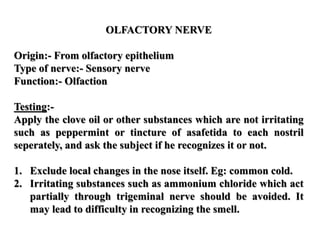OLFACTORY NERVE
Origin:- From olfactory epithelium
Type of nerve:- Sensory nerve
Function:- Olfaction
Testing:-
Apply the clove oil or other substances which are not irritating
such as peppermint or tincture of asafetida to each nostril
seperately, and ask the subject if he recognizes it or not.
1. Exclude local changes in the nose itself. Eg: common cold.
2. Irritating substances such as ammonium chloride which act
partially through trigeminal nerve should be avoided. It
may lead to difficulty in recognizing the smell.
 