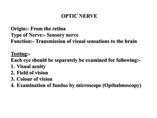 OPTIC NERVE
Origin:- From the retina
Type of Nerve:- Sensory nerve
Function:- Transmission of visual sensations to the brain
Testing:-
Each eye should be separately be examined for following:-
1. Visual acuity
2. Field of vision
3. Colour of vision
4. Examination of fundus by microscope (Opthalmoscopy)
 