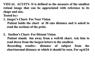 VISUAL ACUITY- It is defined as the measure of the smallest
retinal image that can be appreciated with reference to its
shape and size.
Tested by:-
1. Jaeger’s Chart- For Near Vision
Patient holds the chart at 30 cms distance and is asked to
read the sections of the print.
2. Snellen’s Chart- For Distant Vision
Patient stands 6m away from a well-lit chart. Ask him to
read down from the largest letters to the smallest.
Recording results:- distance of subject from the
chart/normal distance at which it should be seen. For eg:6/24
 