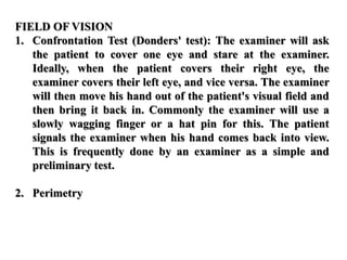 FIELD OF VISION
1. Confrontation Test (Donders' test): The examiner will ask
the patient to cover one eye and stare at the examiner.
Ideally, when the patient covers their right eye, the
examiner covers their left eye, and vice versa. The examiner
will then move his hand out of the patient's visual field and
then bring it back in. Commonly the examiner will use a
slowly wagging finger or a hat pin for this. The patient
signals the examiner when his hand comes back into view.
This is frequently done by an examiner as a simple and
preliminary test.
2. Perimetry
 