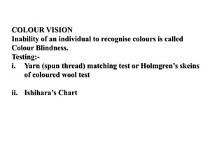 COLOUR VISION
Inability of an individual to recognise colours is called
Colour Blindness.
Testing:-
i. Yarn (spun thread) matching test or Holmgren’s skeins
of coloured wool test
ii. Ishihara’s Chart
 