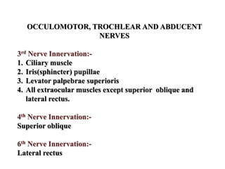 OCCULOMOTOR, TROCHLEAR AND ABDUCENT
NERVES
3rd Nerve Innervation:-
1. Ciliary muscle
2. Iris(sphincter) pupillae
3. Levator palpebrae superioris
4. All extraocular muscles except superior oblique and
lateral rectus.
4th Nerve Innervation:-
Superior oblique
6th Nerve Innervation:-
Lateral rectus
 