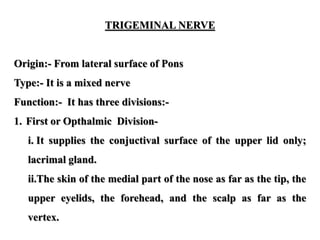TRIGEMINAL NERVE
Origin:- From lateral surface of Pons
Type:- It is a mixed nerve
Function:- It has three divisions:-
1. First or Opthalmic Division-
i. It supplies the conjuctival surface of the upper lid only;
lacrimal gland.
ii.The skin of the medial part of the nose as far as the tip, the
upper eyelids, the forehead, and the scalp as far as the
vertex.
 