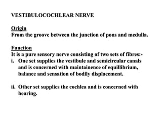 VESTIBULOCOCHLEAR NERVE
Origin
From the groove between the junction of pons and medulla.
Function
It is a pure sensory nerve consisting of two sets of fibres:-
i. One set supplies the vestibule and semicircular canals
and is concerned with maintainence of equillibrium,
balance and sensation of bodily displacement.
ii. Other set supplies the cochlea and is concerned with
hearing.
 