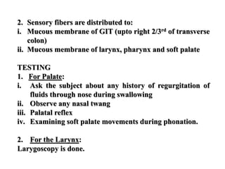 2. Sensory fibers are distributed to:
i. Mucous membrane of GIT (upto right 2/3rd of transverse
colon)
ii. Mucous membrane of larynx, pharynx and soft palate
TESTING
1. For Palate:
i. Ask the subject about any history of regurgitation of
fluids through nose during swallowing
ii. Observe any nasal twang
iii. Palatal reflex
iv. Examining soft palate movements during phonation.
2. For the Larynx:
Larygoscopy is done.
 