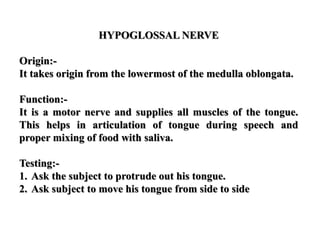 HYPOGLOSSAL NERVE
Origin:-
It takes origin from the lowermost of the medulla oblongata.
Function:-
It is a motor nerve and supplies all muscles of the tongue.
This helps in articulation of tongue during speech and
proper mixing of food with saliva.
Testing:-
1. Ask the subject to protrude out his tongue.
2. Ask subject to move his tongue from side to side
 