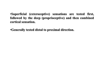 •Superficial (exteroceptive) sensations are tested first,
followed by the deep (proprioceptive) and then combined
cortical sensation.
•Generally tested distal to proximal direction.
 