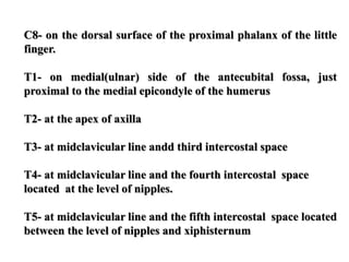 C8- on the dorsal surface of the proximal phalanx of the little
finger.
T1- on medial(ulnar) side of the antecubital fossa, just
proximal to the medial epicondyle of the humerus
T2- at the apex of axilla
T3- at midclavicular line andd third intercostal space
T4- at midclavicular line and the fourth intercostal space
located at the level of nipples.
T5- at midclavicular line and the fifth intercostal space located
between the level of nipples and xiphisternum
 