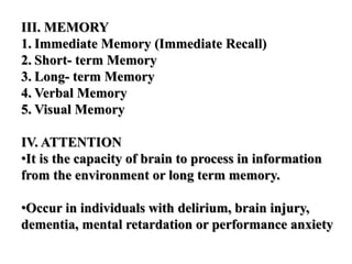 III. MEMORY
1. Immediate Memory (Immediate Recall)
2. Short- term Memory
3. Long- term Memory
4. Verbal Memory
5. Visual Memory
IV. ATTENTION
•It is the capacity of brain to process in information
from the environment or long term memory.
•Occur in individuals with delirium, brain injury,
dementia, mental retardation or performance anxiety
 