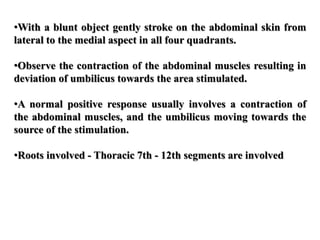•With a blunt object gently stroke on the abdominal skin from
lateral to the medial aspect in all four quadrants.
•Observe the contraction of the abdominal muscles resulting in
deviation of umbilicus towards the area stimulated.
•A normal positive response usually involves a contraction of
the abdominal muscles, and the umbilicus moving towards the
source of the stimulation.
•Roots involved - Thoracic 7th - 12th segments are involved
 