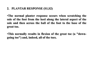 2. PLANTAR RESPONSE (S1,S2)
•The normal planter response occurs when scratching the
sole of the foot from the heel along the lateral aspect of the
sole and then across the ball of the foot to the base of the
great toe.
•This normally results in flexion of the great toe (a "down-
going toe") and, indeed, all of the toes.
 