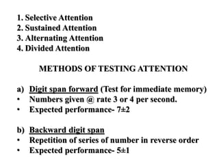 1. Selective Attention
2. Sustained Attention
3. Alternating Attention
4. Divided Attention
METHODS OF TESTING ATTENTION
a) Digit span forward (Test for immediate memory)
• Numbers given @ rate 3 or 4 per second.
• Expected performance- 7±2
b) Backward digit span
• Repetition of series of number in reverse order
• Expected performance- 5±1
 