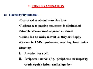 1. TONE EXAMINATION
a) Flaccidity/Hypotonia:-
•Decreased or absent muscular tone
•Resistance to passive movement is diminished
•Stretch reflexes are dampened or absent
•Limbs can be easily moved i.e. they are floppy
•Occurs in LMN syndromes, resulting from lesion
affecting-
i. Anterior horn cell
ii. Peripheral nerve (Eg- peripheral neuropathy,
cauda equina lesion, radiculopathy)
 