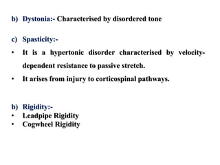 b) Dystonia:- Characterised by disordered tone
c) Spasticity:-
• It is a hypertonic disorder characterised by velocity-
dependent resistance to passive stretch.
• It arises from injury to corticospinal pathways.
b) Rigidity:-
• Leadpipe Rigidity
• Cogwheel Rigidity
 