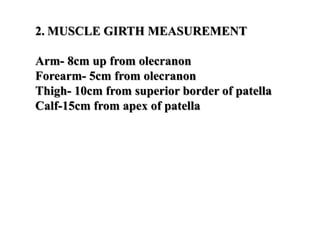2. MUSCLE GIRTH MEASUREMENT
Arm- 8cm up from olecranon
Forearm- 5cm from olecranon
Thigh- 10cm from superior border of patella
Calf-15cm from apex of patella
 