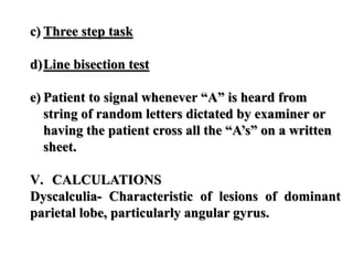 c) Three step task
d)Line bisection test
e) Patient to signal whenever “A” is heard from
string of random letters dictated by examiner or
having the patient cross all the “A’s” on a written
sheet.
V. CALCULATIONS
Dyscalculia- Characteristic of lesions of dominant
parietal lobe, particularly angular gyrus.
 