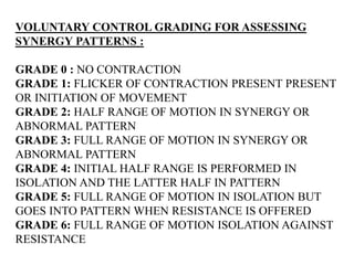 VOLUNTARY CONTROL GRADING FOR ASSESSING
SYNERGY PATTERNS :
GRADE 0 : NO CONTRACTION
GRADE 1: FLICKER OF CONTRACTION PRESENT PRESENT
OR INITIATION OF MOVEMENT
GRADE 2: HALF RANGE OF MOTION IN SYNERGY OR
ABNORMAL PATTERN
GRADE 3: FULL RANGE OF MOTION IN SYNERGY OR
ABNORMAL PATTERN
GRADE 4: INITIAL HALF RANGE IS PERFORMED IN
ISOLATION AND THE LATTER HALF IN PATTERN
GRADE 5: FULL RANGE OF MOTION IN ISOLATION BUT
GOES INTO PATTERN WHEN RESISTANCE IS OFFERED
GRADE 6: FULL RANGE OF MOTION ISOLATION AGAINST
RESISTANCE
 