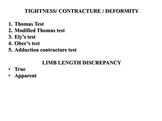TIGHTNESS/ CONTRACTURE / DEFORMITY
1. Thomas Test
2. Modified Thomas test
3. Ely’s test
4. Ober’s test
5. Adduction contracture test
LIMB LENGTH DISCREPANCY
• True
• Apparent
 