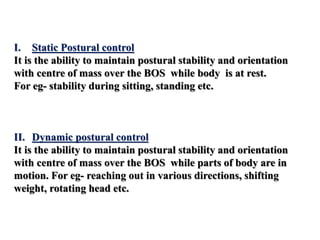 I. Static Postural control
It is the ability to maintain postural stability and orientation
with centre of mass over the BOS while body is at rest.
For eg- stability during sitting, standing etc.
II. Dynamic postural control
It is the ability to maintain postural stability and orientation
with centre of mass over the BOS while parts of body are in
motion. For eg- reaching out in various directions, shifting
weight, rotating head etc.
 