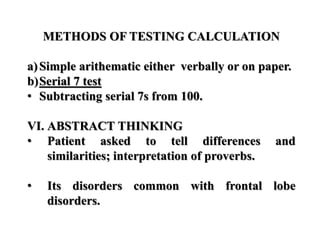 METHODS OF TESTING CALCULATION
a)Simple arithematic either verbally or on paper.
b)Serial 7 test
• Subtracting serial 7s from 100.
VI. ABSTRACT THINKING
• Patient asked to tell differences and
similarities; interpretation of proverbs.
• Its disorders common with frontal lobe
disorders.
 