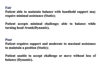 Fair
Patient able to maintain balance with handhold support may
require minimal assistance (Static);
Patient accepts minimal challenge; able to balance while
turning head /trunk(Dynamic).
Poor
Patient requires support and moderate to maximal assistance
to maintain a position (Static);
Patient unable to accept challenge or move without loss of
balance (Dynamic).
 