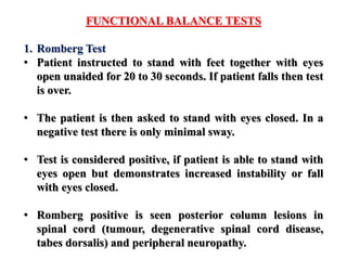 FUNCTIONAL BALANCE TESTS
1. Romberg Test
• Patient instructed to stand with feet together with eyes
open unaided for 20 to 30 seconds. If patient falls then test
is over.
• The patient is then asked to stand with eyes closed. In a
negative test there is only minimal sway.
• Test is considered positive, if patient is able to stand with
eyes open but demonstrates increased instability or fall
with eyes closed.
• Romberg positive is seen posterior column lesions in
spinal cord (tumour, degenerative spinal cord disease,
tabes dorsalis) and peripheral neuropathy.
 
