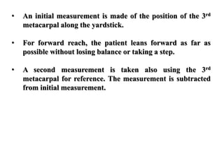 • An initial measurement is made of the position of the 3rd
metacarpal along the yardstick.
• For forward reach, the patient leans forward as far as
possible without losing balance or taking a step.
• A second measurement is taken also using the 3rd
metacarpal for reference. The measurement is subtracted
from initial measurement.
 