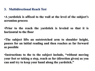 3. Multidirectional Reach Test
•A yardstick is affixed to the wall at the level of the subject’s
acromion process
•Prior to the reach the yardstick is leveled so that it is
horizontal to the floor
•The subject lifts an outstretched arm to shoulder height,
pauses for an initial reading and then reaches as far forward
as possible
•Instructions to the to the subject include, “without moving
your feet or taking a step, reach as far (direction given) as you
can and try to keep your hand along the yardstick.”
 