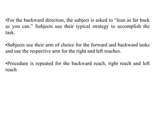 •For the backward direction, the subject is asked to “lean as far back
as you can.” Subjects use their typical strategy to accomplish the
task.
•Subjects use their arm of choice for the forward and backward tasks
and use the respective arm for the right and left reaches.
•Procedure is repeated for the backward reach, right reach and left
reach
 