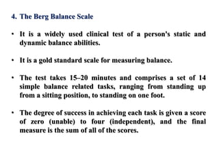 4. The Berg Balance Scale
• It is a widely used clinical test of a person's static and
dynamic balance abilities.
• It is a gold standard scale for measuring balance.
• The test takes 15–20 minutes and comprises a set of 14
simple balance related tasks, ranging from standing up
from a sitting position, to standing on one foot.
• The degree of success in achieving each task is given a score
of zero (unable) to four (independent), and the final
measure is the sum of all of the scores.
 