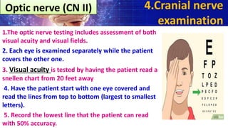 1.The optic nerve testing includes assessment of both
visual acuity and visual fields.
2. Each eye is examined separately while the patient
covers the other one.
3. Visual acuity is tested by having the patient read a
snellen chart from 20 feet away
4. Have the patient start with one eye covered and
read the lines from top to bottom (largest to smallest
letters).
5. Record the lowest line that the patient can read
with 50% accuracy.
4.Cranial nerve
examination
Optic nerve (CN II)
 