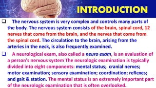  The nervous system is very complex and controls many parts of
the body. The nervous system consists of the brain, spinal cord, 12
nerves that come from the brain, and the nerves that come from
the spinal cord. The circulation to the brain, arising from the
arteries in the neck, is also frequently examined.
 A neurological exam, also called a neuro exam, is an evaluation of
a person's nervous system The neurologic examination is typically
divided into eight components: mental status; cranial nerves;
motor examination; sensory examination; coordination; reflexes;
and gait & station. The mental status is an extremely important part
of the neurologic examination that is often overlooked.
 