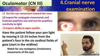  Test for eye movement toward the nose
 Inspect for conjugate movements and
Evaluate papillary size and test for pupillary
reactivity to light
 Inspect ability to open eyelids.
Have the patient follow your pen light
by moving it 12-14 inches from the
patient’s face in the six cardinal fields of
gaze (start in the midline)
Watch for any nystagmus (involuntary
movements of the eye)
4.Cranial nerve
examination
Oculomotor (CN III)
 