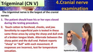 The trigeminal nerve is the largest of the cranial
nerves
1. The patient should have his or her eyes closed
during the testing procedure.
2. Touch cotton to forehead, cheeks, and jaw.
Sensitivity to superficial pain is tested in these
same three areas by using the sharp and dull ends
of a broken tongue blade. Alternate between the
sharp point and the dull end. Patient reports
“sharp” or “dull” with each movement. If
responses are incorrect, test for temperature
sensation.
4.Cranial nerve
examination
Trigeminal (CN V)
 