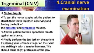 Motor Supply
To test the motor supply, ask the patient to
clench their teeth together, observing and
feeling the bulk of
the masseter and temporalis muscles.
Ask the patient to then open their mouth
against resistance.
Finally perform the jaw jerk on the patient
by placing your left index finger on their chin
and striking it with a tendon hammer. This
should cause slight protrusion of the jaw.
Trigeminal (CN V) 4.Cranial nerve
examination
 