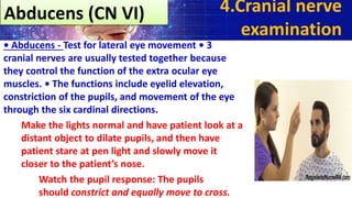 • Abducens - Test for lateral eye movement • 3
cranial nerves are usually tested together because
they control the function of the extra ocular eye
muscles. • The functions include eyelid elevation,
constriction of the pupils, and movement of the eye
through the six cardinal directions.
Make the lights normal and have patient look at a
distant object to dilate pupils, and then have
patient stare at pen light and slowly move it
closer to the patient’s nose.
Watch the pupil response: The pupils
should constrict and equally move to cross.
4.Cranial nerve
examination
Abducens (CN VI)
 