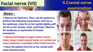 Motor :
• Observe for facial tics. Then, ask the patient to
perform the following movements: raise his or
her eyebrows, close his or her eyelids tightly, puff
out his or her cheeks, smile, and frown. Observe
for weakness or asymmetry of muscle
movement.
• Abnormal findings of upper motor neuron
lesion, lower motor neuron lesion, or a stroke can
cause weakness or paralysis of the facial muscles.
• Have the patient rinse his or her mouth with
water between tests.
4.Cranial nerve
examination
Facial nerve (VII)
 