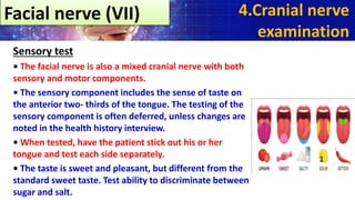 Sensory test
• The facial nerve is also a mixed cranial nerve with both
sensory and motor components.
• The sensory component includes the sense of taste on
the anterior two- thirds of the tongue. The testing of the
sensory component is often deferred, unless changes are
noted in the health history interview.
• When tested, have the patient stick out his or her
tongue and test each side separately.
• The taste is sweet and pleasant, but different from the
standard sweet taste. Test ability to discriminate between
sugar and salt.
4.Cranial nerve
examination
Facial nerve (VII)
 