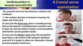 The acoustic nerve has two divisions: cochlear and
vestibular.
1. The cochlear division is involved in hearing- Do
weber and rinnes test
To carry out the Rinne test, place a sounding tuning
fork on the patient’s mastoid process and then next
to their ear and ask which is louder. A normal patient
will find the second position louder.
To carry out the Weber’s test, place the tuning fork
base down in the centre of the patient’s forehead
and ask if it is louder in either ear. Normally it should
be heard equally in both ears.
4.Cranial nerve
examination
Vestibulocochlear or
Acoustic nerve (CN VIII)
 