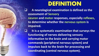  A neurological examination is defined as the
assessment of Sensory
neuron and motor responses, especially reflexes,
to determine whether the nervous system is
impaired.
 It is a systematic examination that surveys the
functioning of nerves delivering sensory
information to the brain and carrying motor
commands (peripheral nervous system) and
impulses back to the brain for processing and
coordinating (central nervous system).
 