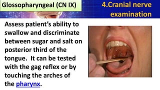 Assess patient’s ability to
swallow and discriminate
between sugar and salt on
posterior third of the
tongue. It can be tested
with the gag reflex or by
touching the arches of
the pharynx.
4.Cranial nerve
examination
Glossopharyngeal (CN IX)
 