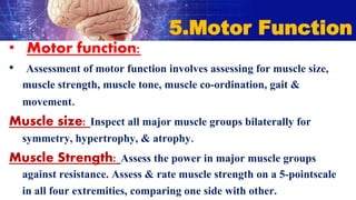 • Motor function:
• Assessment of motor function involves assessing for muscle size,
muscle strength, muscle tone, muscle co-ordination, gait &
movement.
Muscle size: Inspect all major muscle groups bilaterally for
symmetry, hypertrophy, & atrophy.
Muscle Strength: Assess the power in major muscle groups
against resistance. Assess & rate muscle strength on a 5-pointscale
in all four extremities, comparing one side with other.
5.Motor Function
 