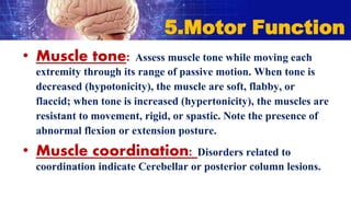 • Muscle tone: Assess muscle tone while moving each
extremity through its range of passive motion. When tone is
decreased (hypotonicity), the muscle are soft, flabby, or
flaccid; when tone is increased (hypertonicity), the muscles are
resistant to movement, rigid, or spastic. Note the presence of
abnormal flexion or extension posture.
• Muscle coordination: Disorders related to
coordination indicate Cerebellar or posterior column lesions.
5.Motor Function
 