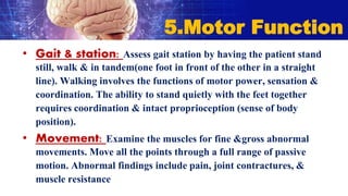 • Gait & station: Assess gait station by having the patient stand
still, walk & in tandem(one foot in front of the other in a straight
line). Walking involves the functions of motor power, sensation &
coordination. The ability to stand quietly with the feet together
requires coordination & intact proprioception (sense of body
position).
• Movement: Examine the muscles for fine &gross abnormal
movements. Move all the points through a full range of passive
motion. Abnormal findings include pain, joint contractures, &
muscle resistance
5.Motor Function
 