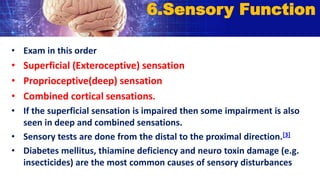 • Exam in this order
• Superficial (Exteroceptive) sensation
• Proprioceptive(deep) sensation
• Combined cortical sensations.
• If the superficial sensation is impaired then some impairment is also
seen in deep and combined sensations.
• Sensory tests are done from the distal to the proximal direction.[3]
• Diabetes mellitus, thiamine deficiency and neuro toxin damage (e.g.
insecticides) are the most common causes of sensory disturbances
6.Sensory Function
 
