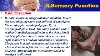 • Pain Perception
• It is also known as sharp/dull discrimination. To test
this sensation, the sharp and dull end of any objects
like a safety pin, a reshaped paperclip, or
neurological pin is used. The sharp and dull end is
randomly applied perpendicular to the skin, should
not be applied too close to each other or in a too
rapid manner to avoid the summation of impulses.
The patient is asked verbally to indicate sharp/dull
when a stimulus is felt. All areas of the body should
be tested. After testing the instrument should be
sterilized or disposed.
6.Sensory Function
 